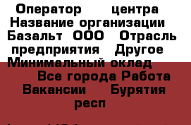 Оператор Call-центра › Название организации ­ Базальт, ООО › Отрасль предприятия ­ Другое › Минимальный оклад ­ 22 000 - Все города Работа » Вакансии   . Бурятия респ.